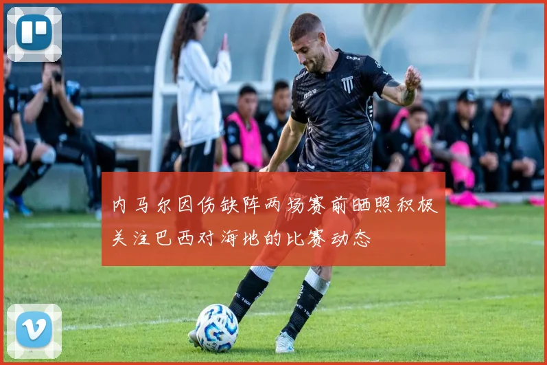 内马尔因伤缺阵两场赛前晒照积极关注巴西对海地的比赛动态