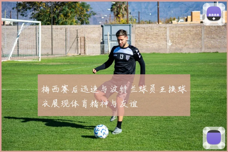 梅西赛后迅速与波特兰球员互换球衣展现体育精神与友谊