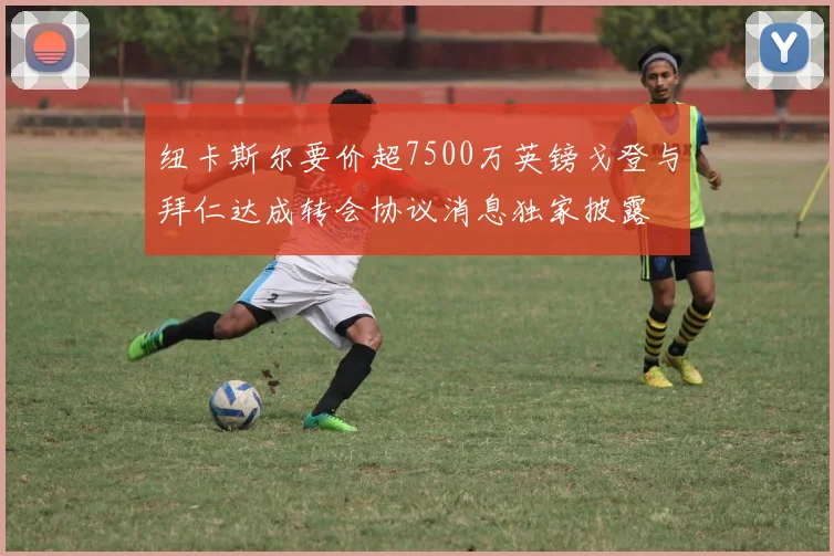 纽卡斯尔要价超7500万英镑戈登与拜仁达成转会协议消息独家披露