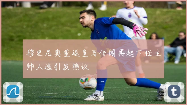 穆里尼奥重返皇马传闻再起下任主帅人选引发热议