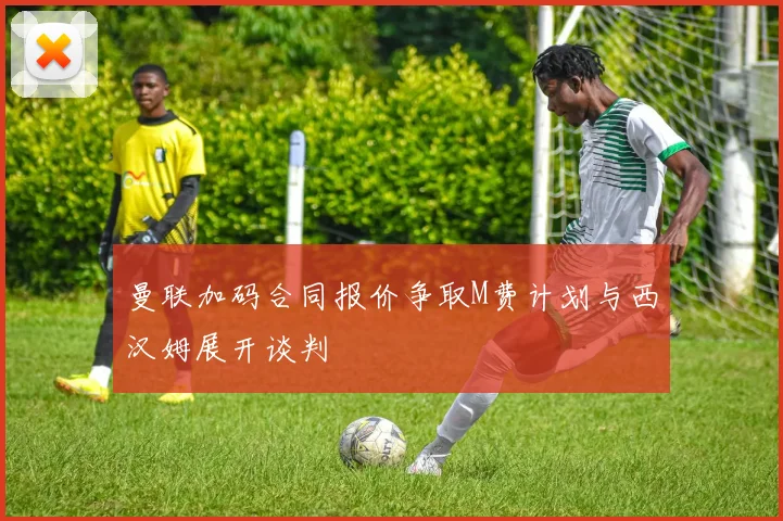曼联加码合同报价争取M费计划与西汉姆展开谈判