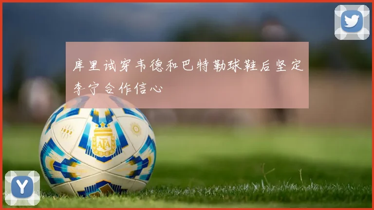 库里试穿韦德和巴特勒球鞋后坚定李宁合作信心