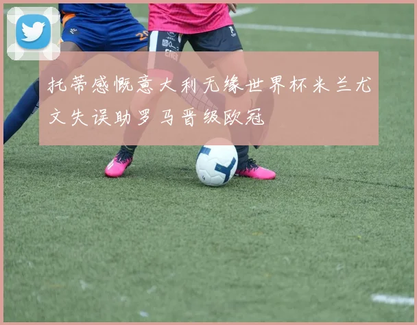 托蒂感慨意大利无缘世界杯米兰尤文失误助罗马晋级欧冠