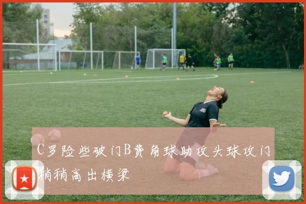 C罗险些破门B费角球助攻头球攻门稍稍高出横梁