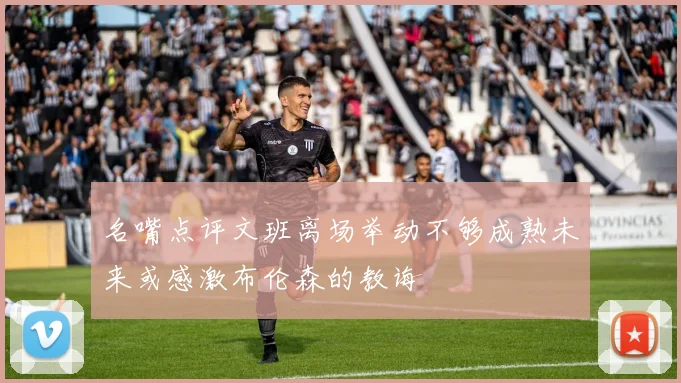 名嘴点评文班离场举动不够成熟未来或感激布伦森的教诲