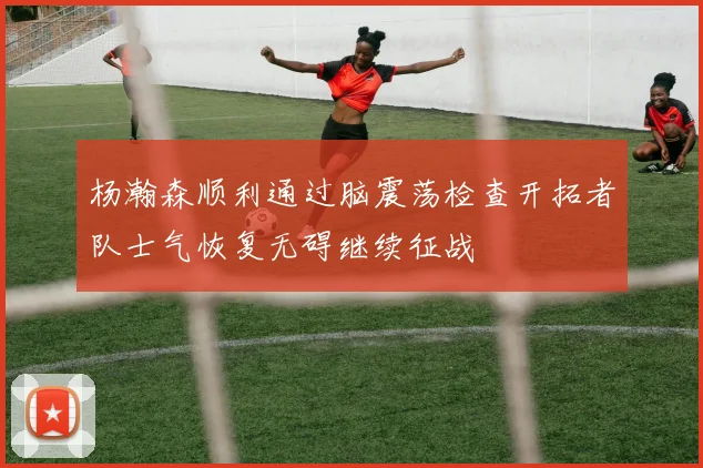 杨瀚森顺利通过脑震荡检查开拓者队士气恢复无碍继续征战