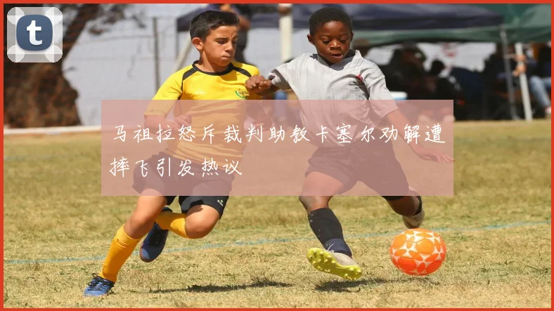 马祖拉怒斥裁判助教卡塞尔劝解遭摔飞引发热议