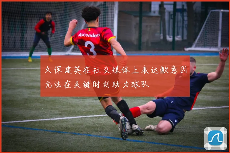 久保建英在社交媒体上表达歉意因无法在关键时刻助力球队