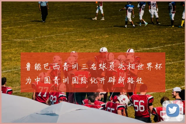 鲁能巴西青训三名球员亮相世界杯为中国青训国际化开辟新路径