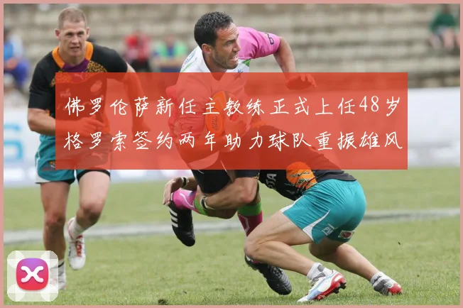 佛罗伦萨新任主教练正式上任48岁格罗索签约两年助力球队重振雄风