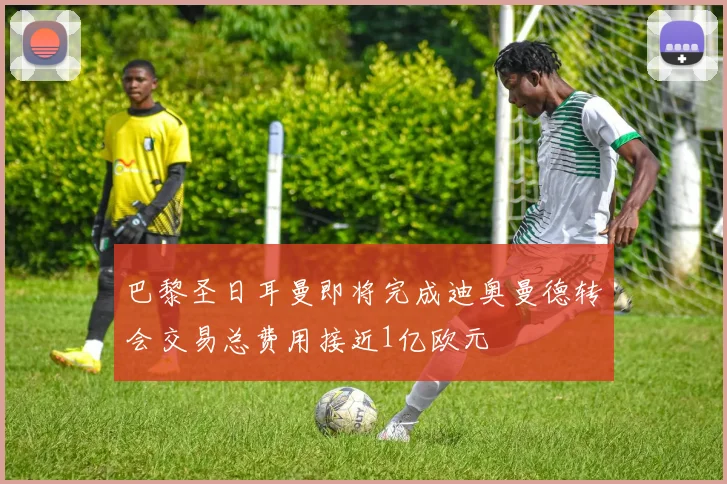 巴黎圣日耳曼即将完成迪奥曼德转会交易总费用接近1亿欧元