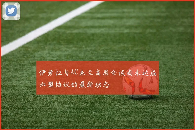 伊劳拉与AC米兰高层会谈尚未达成加盟协议的最新动态