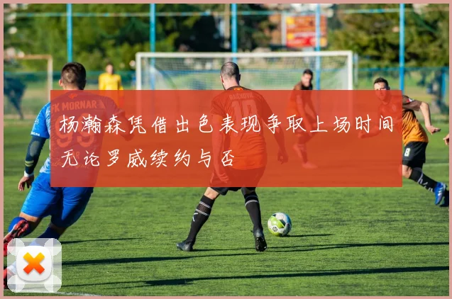 杨瀚森凭借出色表现争取上场时间无论罗威续约与否