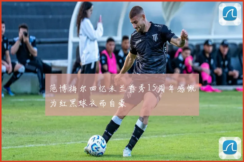 范博梅尔回忆米兰首秀15周年感慨为红黑球衣而自豪