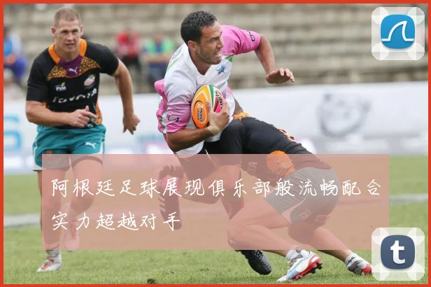 阿根廷足球展现俱乐部般流畅配合实力超越对手